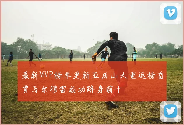 最新MVP榜单更新亚历山大重返榜首贾马尔穆雷成功跻身前十
