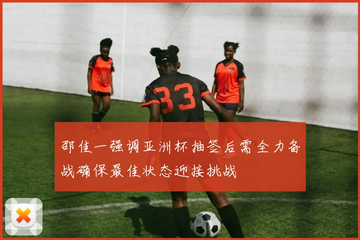 邵佳一强调亚洲杯抽签后需全力备战确保最佳状态迎接挑战