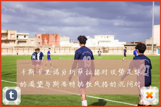 卡斯卡里诺分析萨拉赫对攻势足球的渴望与斯洛特执教风格的沉闷对比