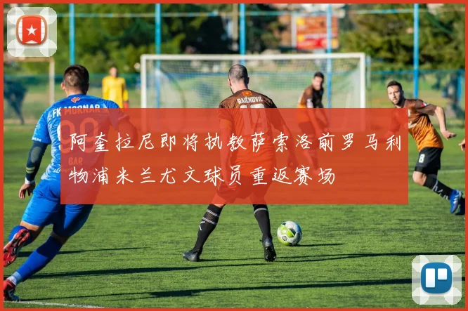 阿奎拉尼即将执教萨索洛前罗马利物浦米兰尤文球员重返赛场