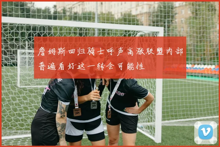詹姆斯回归骑士呼声高涨联盟内部普遍看好这一转会可能性