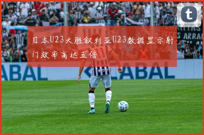 日本U23大胜叙利亚U23数据显示射门效率高达五倍