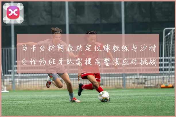 马卡分析阿森纳定位球教练与沙特合作西班牙队需提高警惕应对挑战