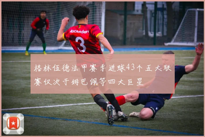 格林伍德法甲赛季进球43个五大联赛仅次于姆巴佩等四大巨星