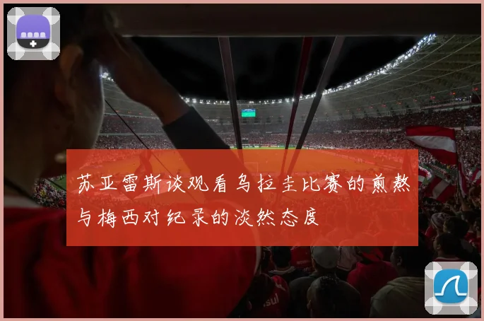苏亚雷斯谈观看乌拉圭比赛的煎熬与梅西对纪录的淡然态度
