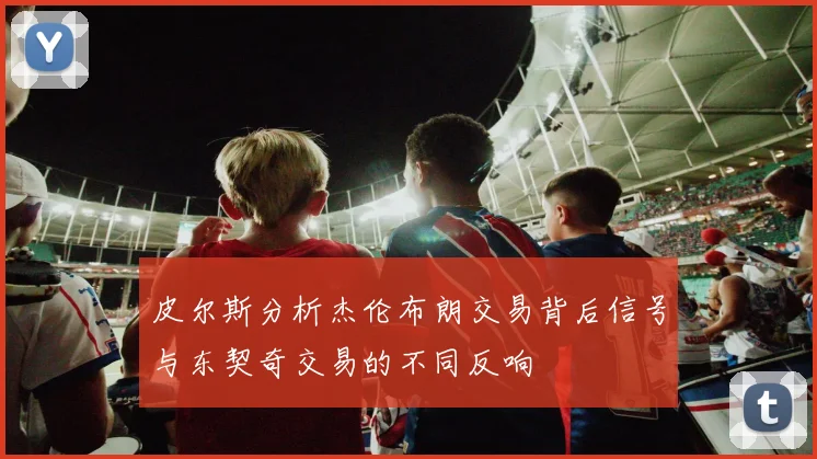 皮尔斯分析杰伦布朗交易背后信号与东契奇交易的不同反响