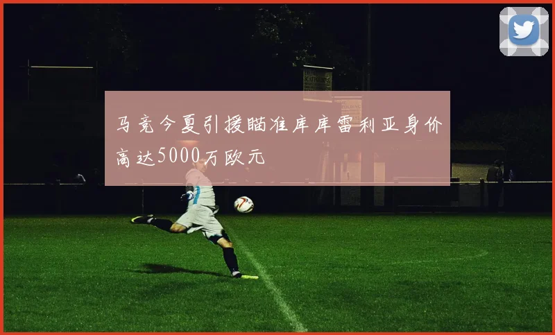 马竞今夏引援瞄准库库雷利亚身价高达5000万欧元