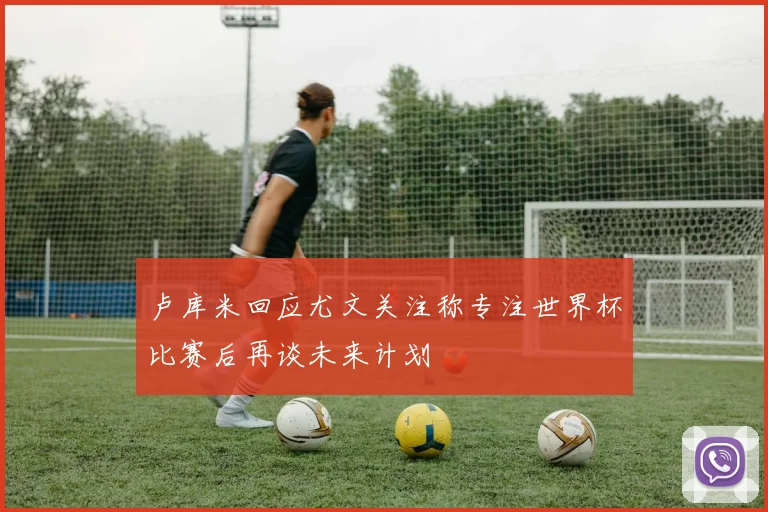 卢库米回应尤文关注称专注世界杯比赛后再谈未来计划