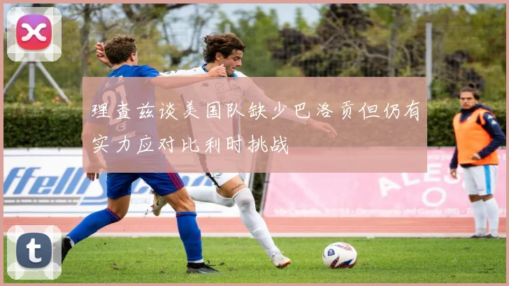 理查兹谈美国队缺少巴洛贡但仍有实力应对比利时挑战