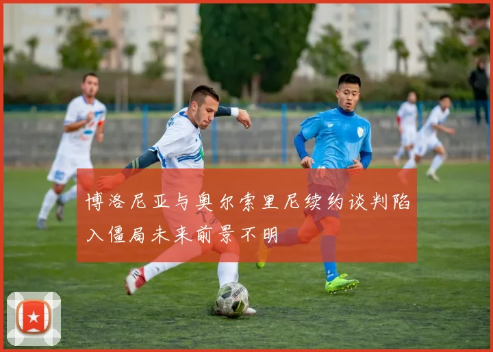 博洛尼亚与奥尔索里尼续约谈判陷入僵局未来前景不明