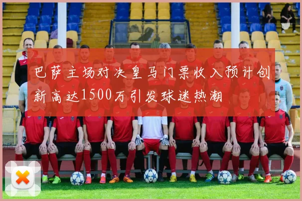 巴萨主场对决皇马门票收入预计创新高达1500万引发球迷热潮