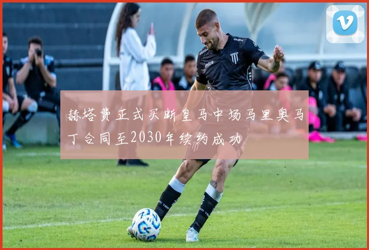 赫塔费正式买断皇马中场马里奥马丁合同至2030年续约成功