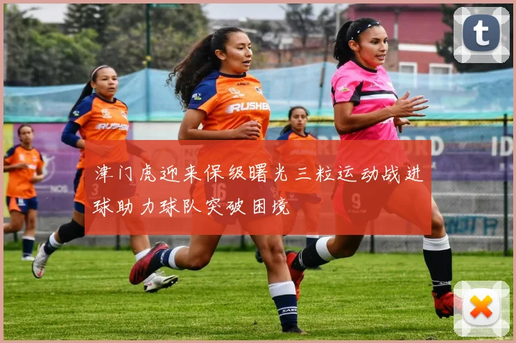 津门虎迎来保级曙光三粒运动战进球助力球队突破困境