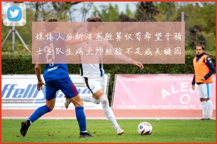 媒体人分析活塞胜算仅寄希望于骑士全队生病主帅经验不足成关键因素