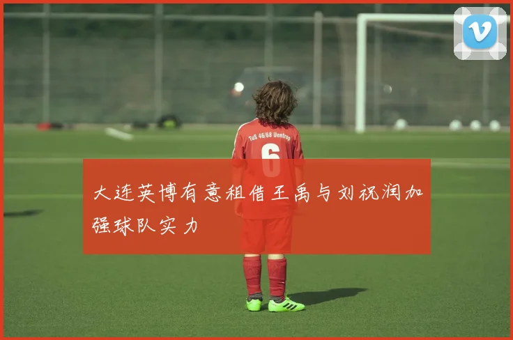 大连英博有意租借王禹与刘祝润加强球队实力