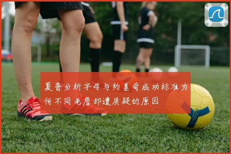 夏普分析字母与约基奇成功标准为何不同老詹却遭质疑的原因
