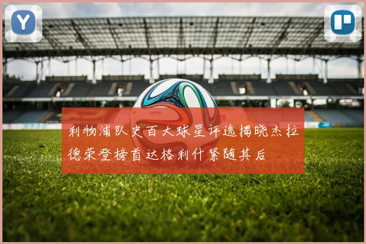 利物浦队史百大球星评选揭晓杰拉德荣登榜首达格利什紧随其后
