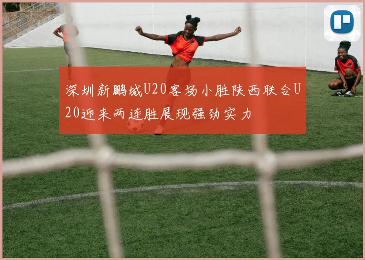 深圳新鹏城U20客场小胜陕西联合U20迎来两连胜展现强劲实力