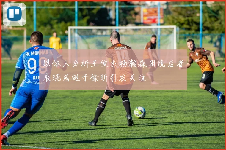 媒体人分析王俊杰杨瀚森困境后者表现或逊于徐昕引发关注