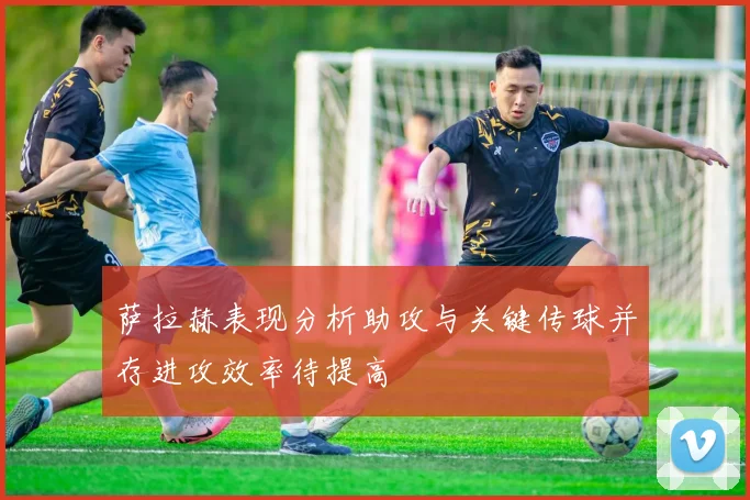 萨拉赫表现分析助攻与关键传球并存进攻效率待提高